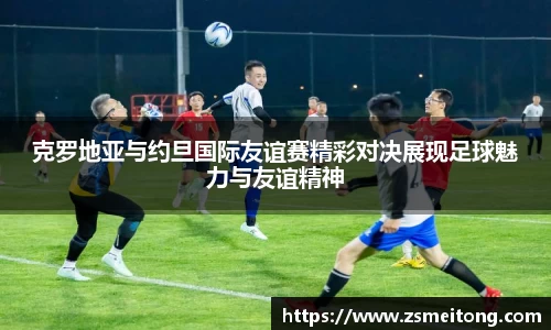 克罗地亚与约旦国际友谊赛精彩对决展现足球魅力与友谊精神